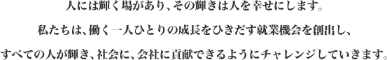 人には輝く場があり、その輝きは人を幸せにします。私たちは、働く一人ひとりの成長をひきだす就業機会を創出し、すべての人が輝き、社会に、会社に貢献できるようにチャレンジしていきます。